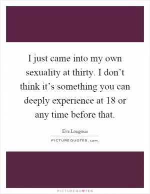 I just came into my own sexuality at thirty. I don’t think it’s something you can deeply experience at 18 or any time before that Picture Quote #1