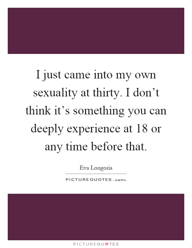 I just came into my own sexuality at thirty. I don't think it's something you can deeply experience at 18 or any time before that Picture Quote #1