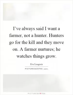 I’ve always said I want a farmer, not a hunter. Hunters go for the kill and they move on. A farmer nurtures; he watches things grow Picture Quote #1