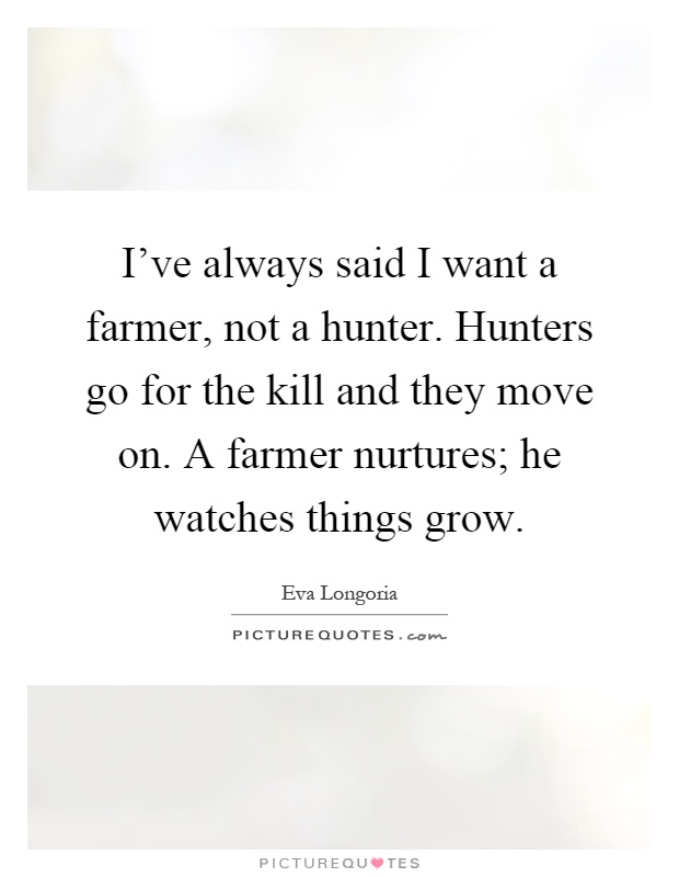 I've always said I want a farmer, not a hunter. Hunters go for the kill and they move on. A farmer nurtures; he watches things grow Picture Quote #1