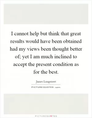 I cannot help but think that great results would have been obtained had my views been thought better of; yet I am much inclined to accept the present condition as for the best Picture Quote #1