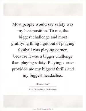 Most people would say safety was my best position. To me, the biggest challenge and most gratifying thing I got out of playing football was playing corner, because it was a bigger challenge than playing safety. Playing corner provided me my biggest thrills and my biggest headaches Picture Quote #1