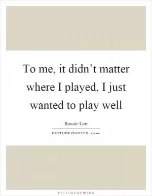 To me, it didn’t matter where I played, I just wanted to play well Picture Quote #1