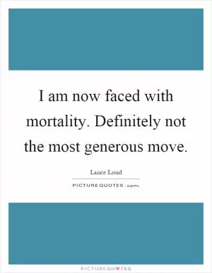 I am now faced with mortality. Definitely not the most generous move Picture Quote #1