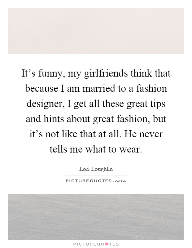 It's funny, my girlfriends think that because I am married to a fashion designer, I get all these great tips and hints about great fashion, but it's not like that at all. He never tells me what to wear Picture Quote #1