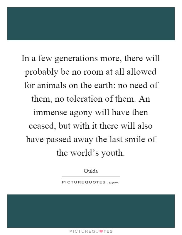 In a few generations more, there will probably be no room at all allowed for animals on the earth: no need of them, no toleration of them. An immense agony will have then ceased, but with it there will also have passed away the last smile of the world's youth Picture Quote #1