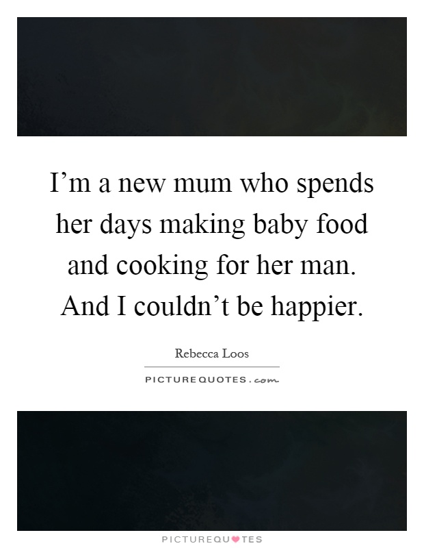 I'm a new mum who spends her days making baby food and cooking for her man. And I couldn't be happier Picture Quote #1