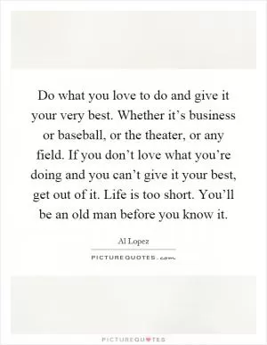 Do what you love to do and give it your very best. Whether it’s business or baseball, or the theater, or any field. If you don’t love what you’re doing and you can’t give it your best, get out of it. Life is too short. You’ll be an old man before you know it Picture Quote #1
