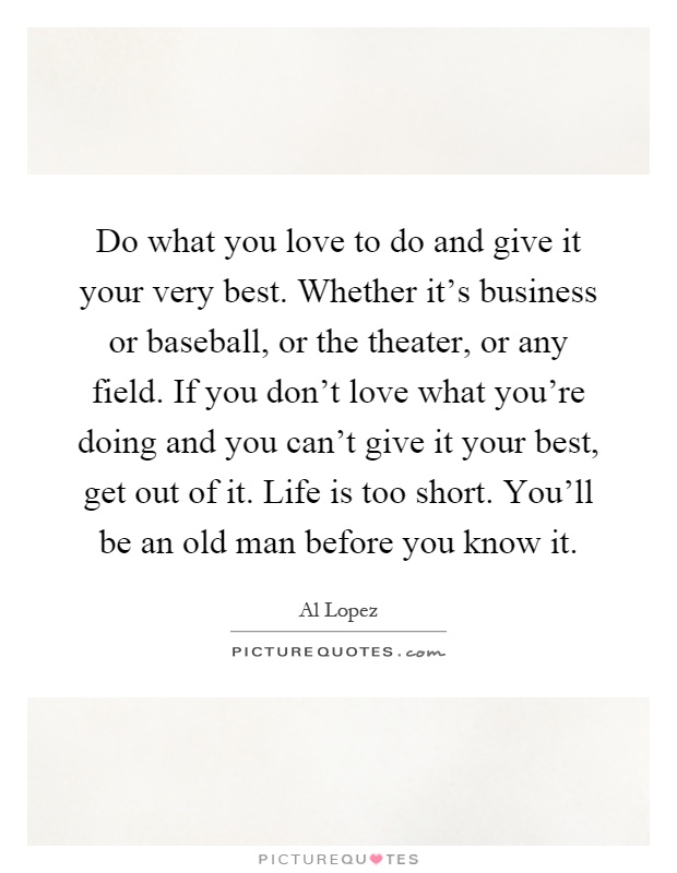 Do what you love to do and give it your very best. Whether it's business or baseball, or the theater, or any field. If you don't love what you're doing and you can't give it your best, get out of it. Life is too short. You'll be an old man before you know it Picture Quote #1
