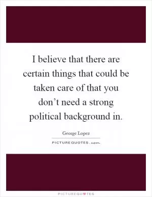 I believe that there are certain things that could be taken care of that you don’t need a strong political background in Picture Quote #1
