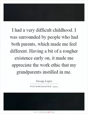 I had a very difficult childhood. I was surrounded by people who had both parents, which made me feel different. Having a bit of a rougher existence early on, it made me appreciate the work ethic that my grandparents instilled in me Picture Quote #1