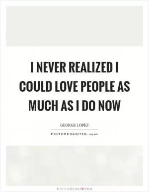 I never realized I could love people as much as I do now Picture Quote #1
