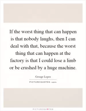 If the worst thing that can happen is that nobody laughs, then I can deal with that, because the worst thing that can happen at the factory is that I could lose a limb or be crushed by a huge machine Picture Quote #1