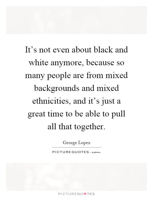 It's not even about black and white anymore, because so many people are from mixed backgrounds and mixed ethnicities, and it's just a great time to be able to pull all that together Picture Quote #1
