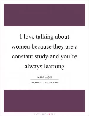 I love talking about women because they are a constant study and you’re always learning Picture Quote #1