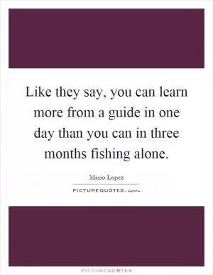Like they say, you can learn more from a guide in one day than you can in three months fishing alone Picture Quote #1