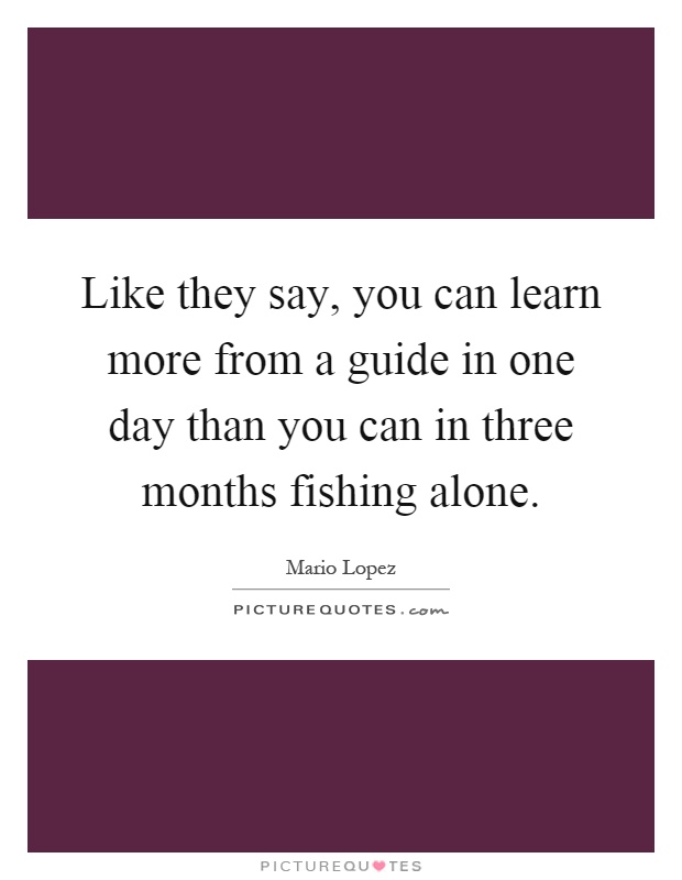 Like they say, you can learn more from a guide in one day than you can in three months fishing alone Picture Quote #1
