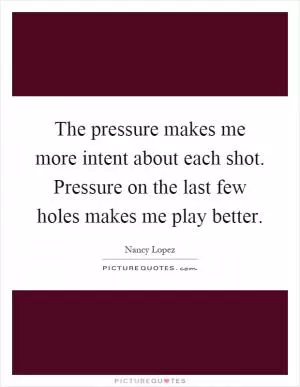 The pressure makes me more intent about each shot. Pressure on the last few holes makes me play better Picture Quote #1