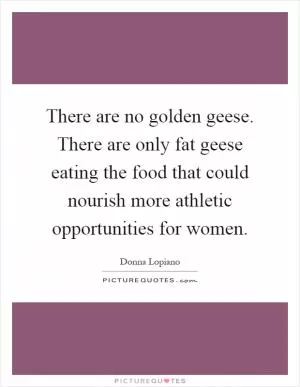 There are no golden geese. There are only fat geese eating the food that could nourish more athletic opportunities for women Picture Quote #1