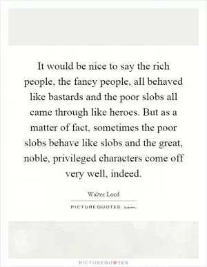 It would be nice to say the rich people, the fancy people, all behaved like bastards and the poor slobs all came through like heroes. But as a matter of fact, sometimes the poor slobs behave like slobs and the great, noble, privileged characters come off very well, indeed Picture Quote #1