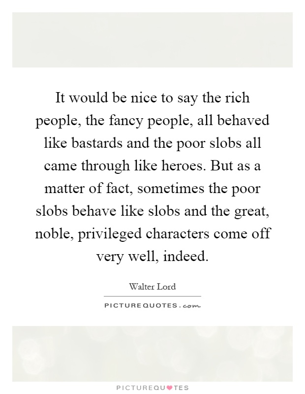 It would be nice to say the rich people, the fancy people, all behaved like bastards and the poor slobs all came through like heroes. But as a matter of fact, sometimes the poor slobs behave like slobs and the great, noble, privileged characters come off very well, indeed Picture Quote #1