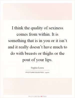 I think the quality of sexiness comes from within. It is something that is in you or it isn’t and it really doesn’t have much to do with breasts or thighs or the pout of your lips Picture Quote #1