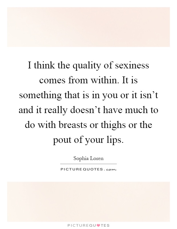 I think the quality of sexiness comes from within. It is something that is in you or it isn't and it really doesn't have much to do with breasts or thighs or the pout of your lips Picture Quote #1