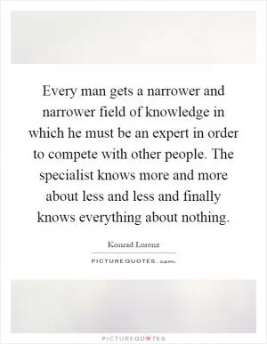 Every man gets a narrower and narrower field of knowledge in which he must be an expert in order to compete with other people. The specialist knows more and more about less and less and finally knows everything about nothing Picture Quote #1