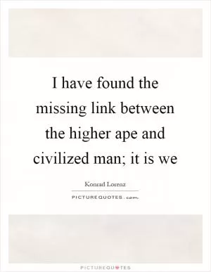I have found the missing link between the higher ape and civilized man; it is we Picture Quote #1
