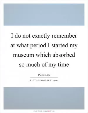 I do not exactly remember at what period I started my museum which absorbed so much of my time Picture Quote #1