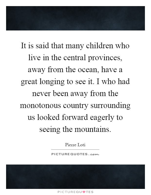 It is said that many children who live in the central provinces, away from the ocean, have a great longing to see it. I who had never been away from the monotonous country surrounding us looked forward eagerly to seeing the mountains Picture Quote #1