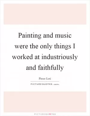 Painting and music were the only things I worked at industriously and faithfully Picture Quote #1