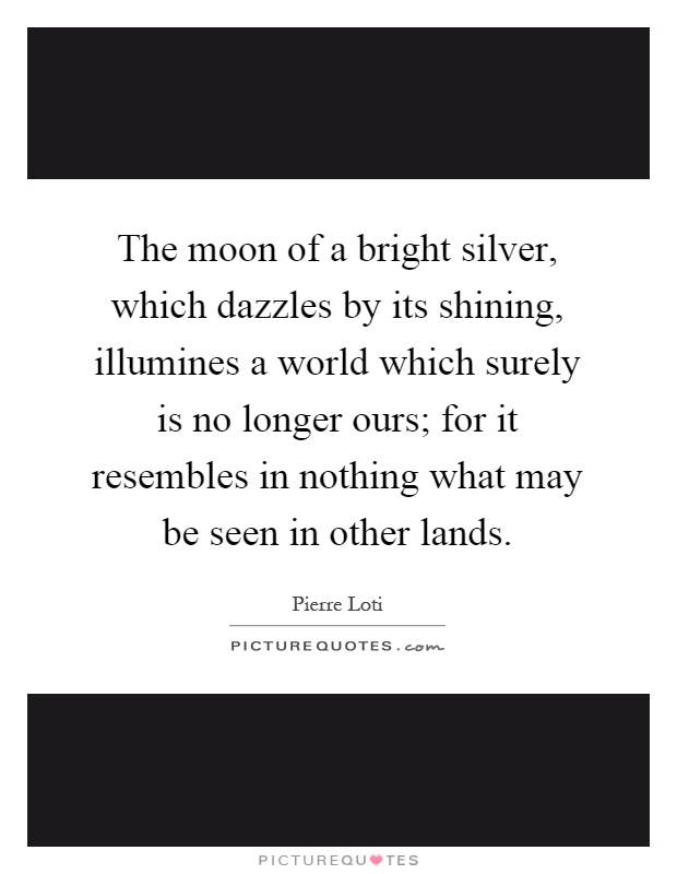 The moon of a bright silver, which dazzles by its shining, illumines a world which surely is no longer ours; for it resembles in nothing what may be seen in other lands Picture Quote #1