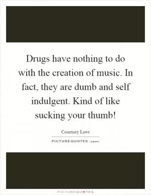 Drugs have nothing to do with the creation of music. In fact, they are dumb and self indulgent. Kind of like sucking your thumb! Picture Quote #1