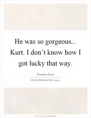 He was so gorgeous... Kurt. I don’t know how I got lucky that way Picture Quote #1