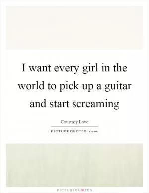 I want every girl in the world to pick up a guitar and start screaming Picture Quote #1