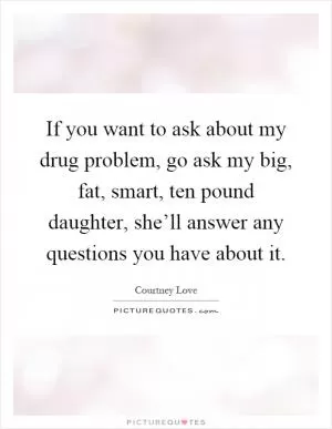 If you want to ask about my drug problem, go ask my big, fat, smart, ten pound daughter, she’ll answer any questions you have about it Picture Quote #1