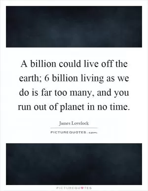 A billion could live off the earth; 6 billion living as we do is far too many, and you run out of planet in no time Picture Quote #1