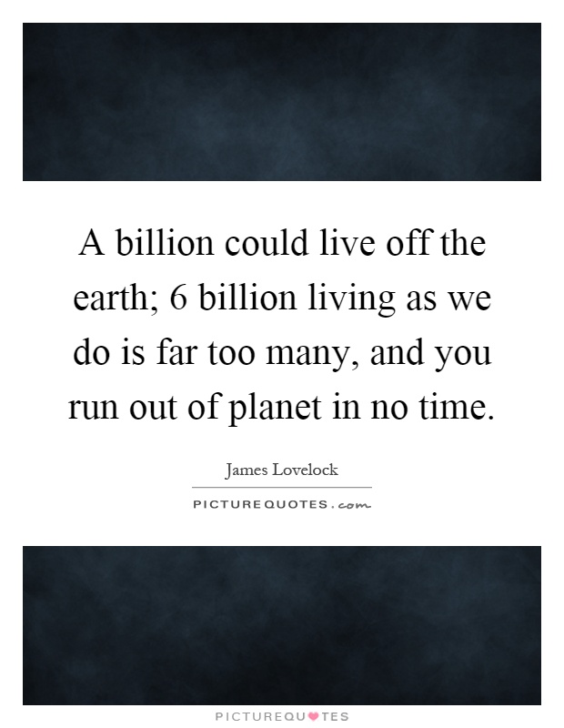 A billion could live off the earth; 6 billion living as we do is far too many, and you run out of planet in no time Picture Quote #1