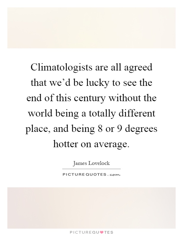 Climatologists are all agreed that we'd be lucky to see the end of this century without the world being a totally different place, and being 8 or 9 degrees hotter on average Picture Quote #1