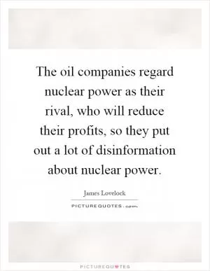 The oil companies regard nuclear power as their rival, who will reduce their profits, so they put out a lot of disinformation about nuclear power Picture Quote #1