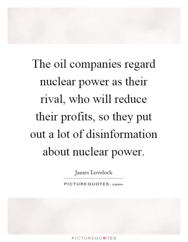 The oil companies regard nuclear power as their rival, who will reduce their profits, so they put out a lot of disinformation about nuclear power Picture Quote #1