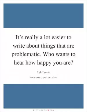 It’s really a lot easier to write about things that are problematic. Who wants to hear how happy you are? Picture Quote #1