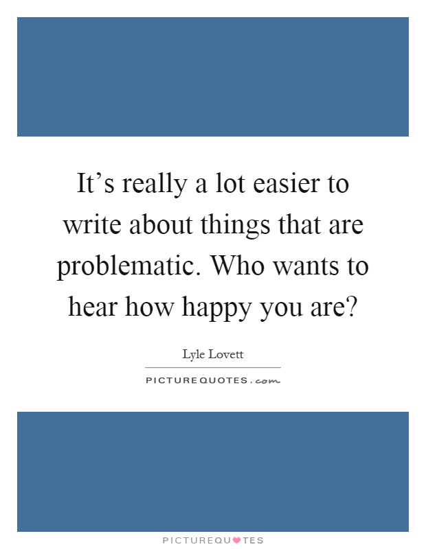 It's really a lot easier to write about things that are problematic. Who wants to hear how happy you are? Picture Quote #1