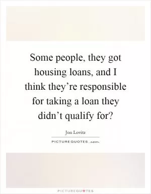 Some people, they got housing loans, and I think they’re responsible for taking a loan they didn’t qualify for? Picture Quote #1