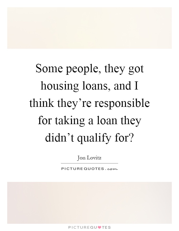 Some people, they got housing loans, and I think they're responsible for taking a loan they didn't qualify for? Picture Quote #1