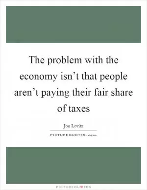 The problem with the economy isn’t that people aren’t paying their fair share of taxes Picture Quote #1