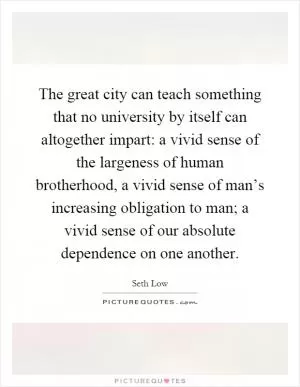 The great city can teach something that no university by itself can altogether impart: a vivid sense of the largeness of human brotherhood, a vivid sense of man’s increasing obligation to man; a vivid sense of our absolute dependence on one another Picture Quote #1
