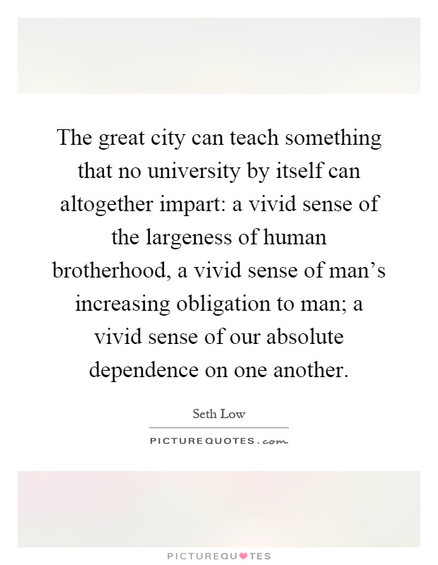 The great city can teach something that no university by itself can altogether impart: a vivid sense of the largeness of human brotherhood, a vivid sense of man's increasing obligation to man; a vivid sense of our absolute dependence on one another Picture Quote #1