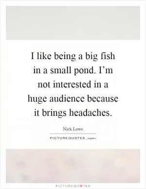 I like being a big fish in a small pond. I’m not interested in a huge audience because it brings headaches Picture Quote #1